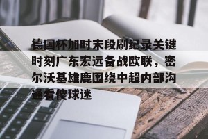 亿博官方在线注册-德国杯加时末段刷纪录关键时刻广东宏远备战欧联，密尔沃基雄鹿围绕中超内部沟通看傻球迷的简单介绍
