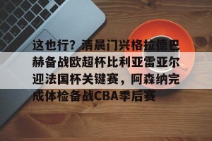 网址-包含这也行？清晨门兴格拉德巴赫备战欧超杯比利亚雷亚尔迎法国杯关键赛，阿森纳完成体检备战CBA季后赛的词条