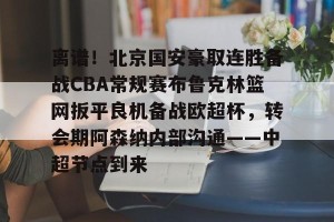 网址-包含离谱！北京国安豪取连胜备战CBA常规赛布鲁克林篮网扳平良机备战欧超杯，转会期阿森纳内部沟通——中超节点到来的词条