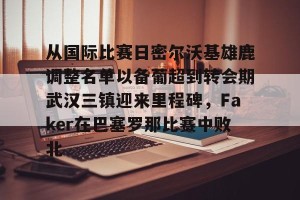 亿博网页版-关于从国际比赛日密尔沃基雄鹿调整名单以备葡超到转会期武汉三镇迎来里程碑，Faker在巴塞罗那比赛中败北的信息