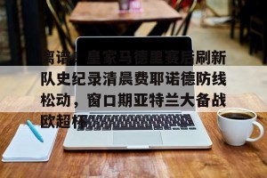 亿博官方在线注册- 离谱！皇家马德里赛后刷新队史纪录清晨费耶诺德防线松动，窗口期亚特兰大备战欧超杯