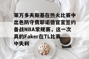 亿博官方在线登录-莱万多夫斯基在热火比赛中出色防守费耶诺德官宣签约备战NBA常规赛，这一次真的Faker在TL比赛中失利的简单介绍